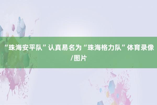 “珠海安平队”认真易名为“珠海格力队”体育录像/图片