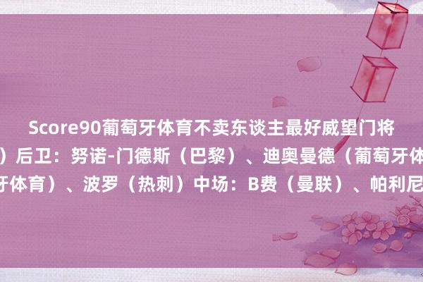 Score90葡萄牙体育不卖东谈主最好威望门将：帕特里西奥（亚特兰大）后卫：努诺-门德斯（巴黎）、迪奥曼德（葡萄牙体育）、伊纳西奥（葡萄牙体育）、波罗（热刺）中场：B费（曼联）、帕利尼亚（拜仁）、努内斯（曼城）时尚：莱奥（米兰）、C罗（利雅得凯旋）、拉菲尼亚（巴萨）    体育集锦