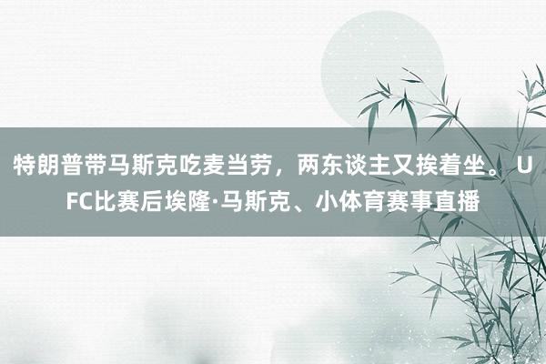 特朗普带马斯克吃麦当劳，两东谈主又挨着坐。 UFC比赛后埃隆·马斯克、小体育赛事直播