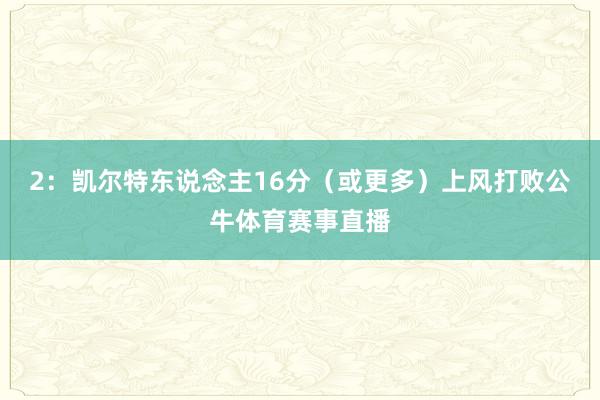2:凯尔特东说念主16分(或更多)上风打败公牛体育赛事直播