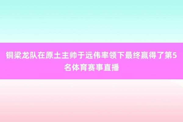 铜梁龙队在原土主帅于远伟率领下最终赢得了第5名体育赛事直播