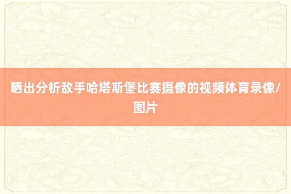 晒出分析敌手哈塔斯堡比赛摄像的视频体育录像/图片