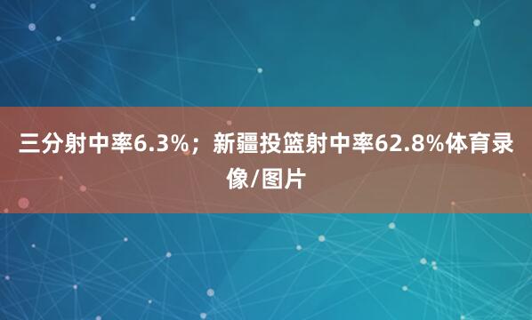 三分射中率6.3%；新疆投篮射中率62.8%体育录像/图片