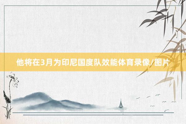 他将在3月为印尼国度队效能体育录像/图片