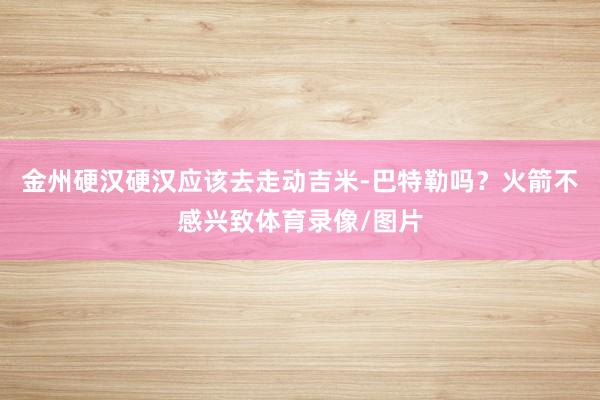 金州硬汉硬汉应该去走动吉米-巴特勒吗？火箭不感兴致体育录像/图片