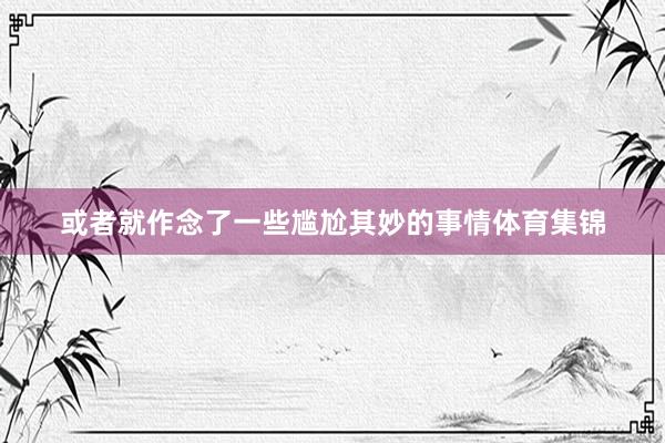 或者就作念了一些尴尬其妙的事情体育集锦