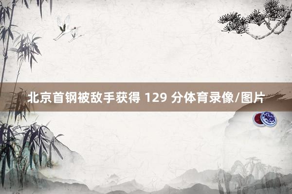 北京首钢被敌手获得 129 分体育录像/图片