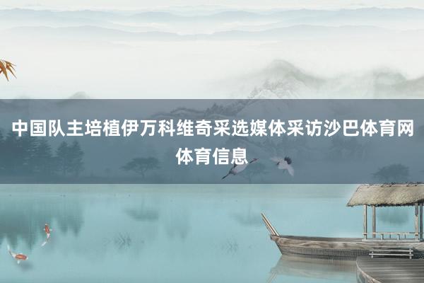 中国队主培植伊万科维奇采选媒体采访沙巴体育网体育信息