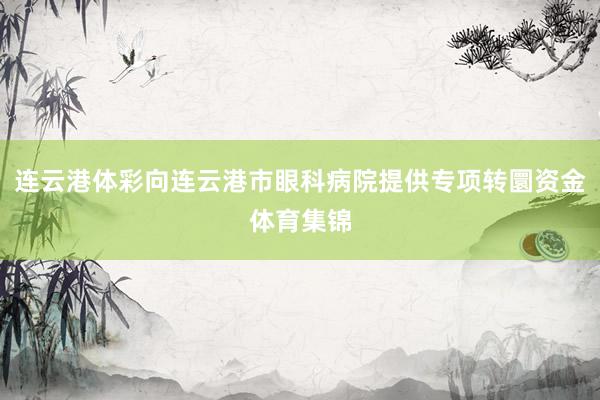 连云港体彩向连云港市眼科病院提供专项转圜资金体育集锦