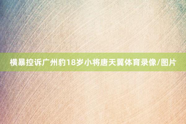 横暴控诉广州豹18岁小将唐天翼体育录像/图片