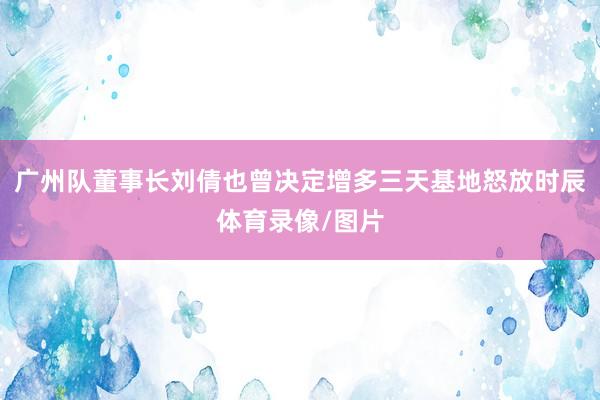 广州队董事长刘倩也曾决定增多三天基地怒放时辰体育录像/图片