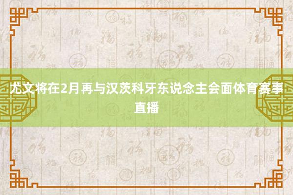 尤文将在2月再与汉茨科牙东说念主会面体育赛事直播