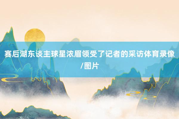 赛后湖东谈主球星浓眉领受了记者的采访体育录像/图片