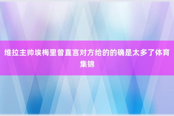 维拉主帅埃梅里曾直言对方给的的确是太多了体育集锦