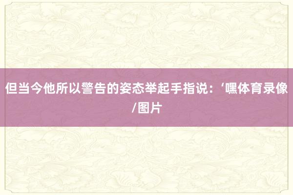 但当今他所以警告的姿态举起手指说：‘嘿体育录像/图片