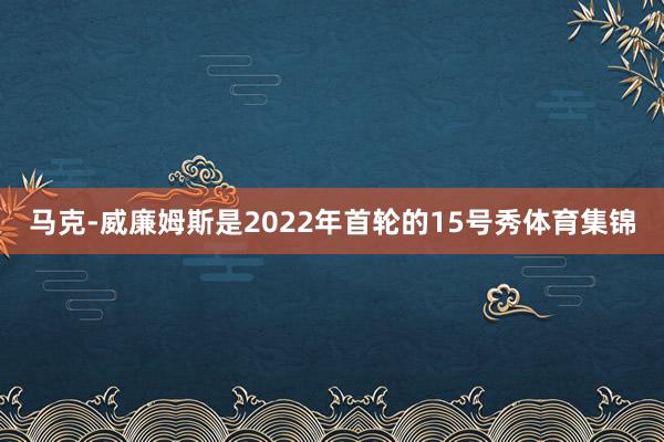 马克-威廉姆斯是2022年首轮的15号秀体育集锦