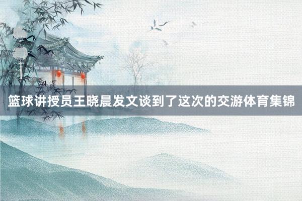 篮球讲授员王晓晨发文谈到了这次的交游体育集锦