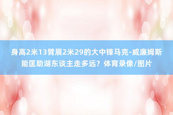 身高2米13臂展2米29的大中锋马克-威廉姆斯能匡助湖东谈主走多远？体育录像/图片