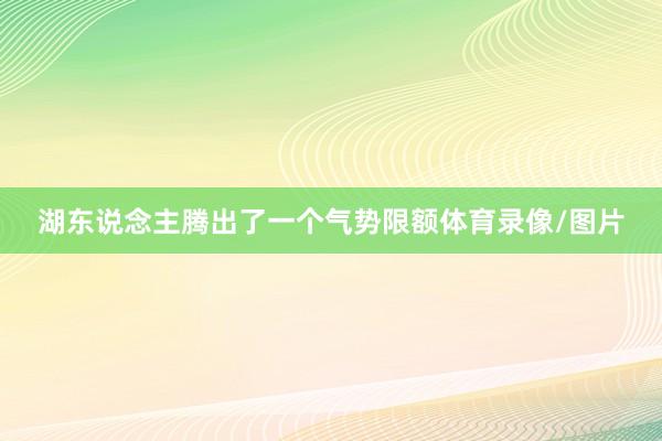 湖东说念主腾出了一个气势限额体育录像/图片
