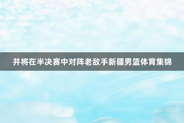 并将在半决赛中对阵老敌手新疆男篮体育集锦