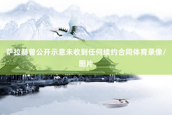 萨拉赫曾公开示意未收到任何续约合同体育录像/图片