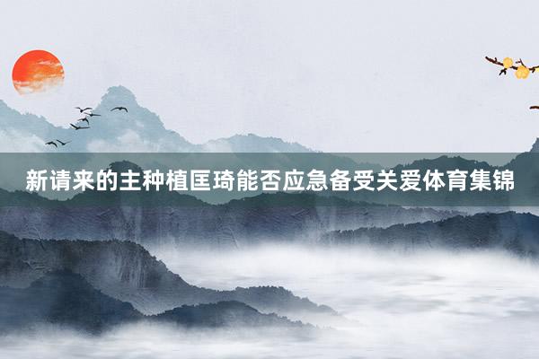 新请来的主种植匡琦能否应急备受关爱体育集锦
