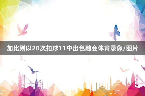 加比则以20次扣球11中出色融会体育录像/图片