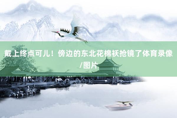 戴上终点可儿！傍边的东北花棉袄抢镜了体育录像/图片