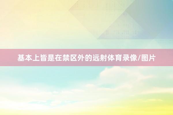 基本上皆是在禁区外的远射体育录像/图片