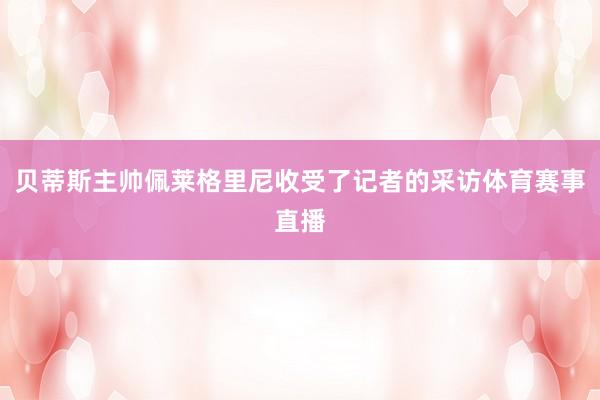 贝蒂斯主帅佩莱格里尼收受了记者的采访体育赛事直播
