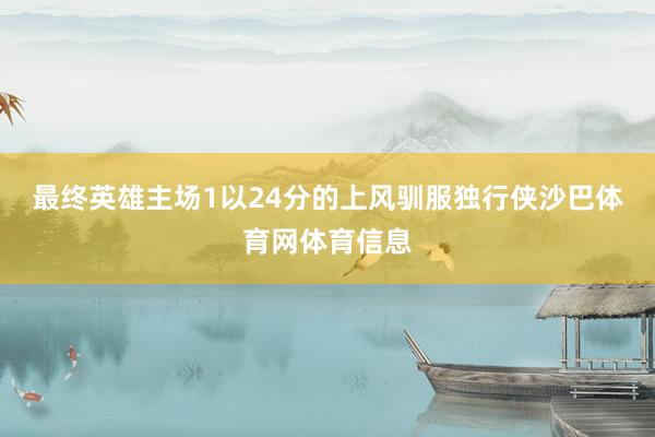 最终英雄主场1以24分的上风驯服独行侠沙巴体育网体育信息