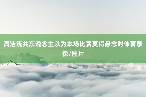 高洁统共东说念主以为本场比赛莫得悬念时体育录像/图片