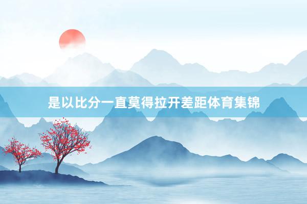 是以比分一直莫得拉开差距体育集锦