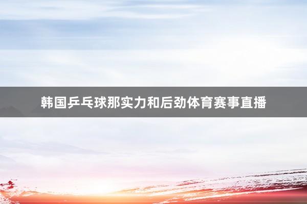韩国乒乓球那实力和后劲体育赛事直播