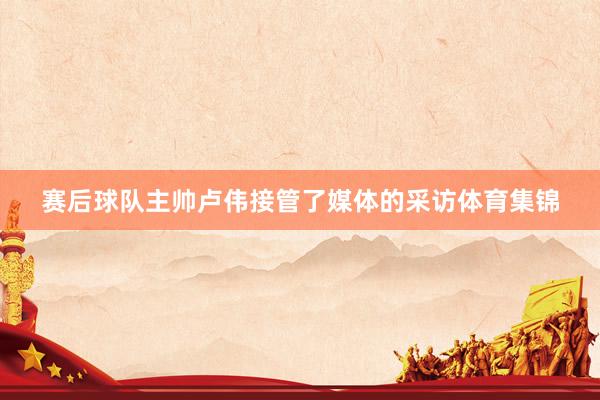赛后球队主帅卢伟接管了媒体的采访体育集锦