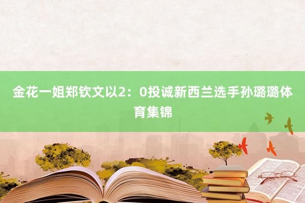 金花一姐郑钦文以2：0投诚新西兰选手孙璐璐体育集锦