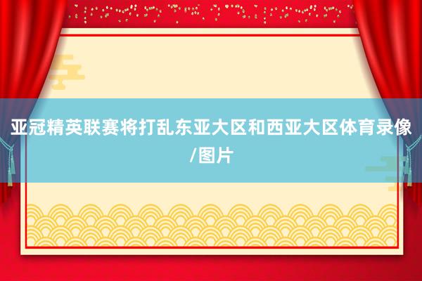 亚冠精英联赛将打乱东亚大区和西亚大区体育录像/图片