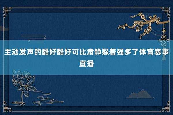 主动发声的酷好酷好可比肃静躲着强多了体育赛事直播