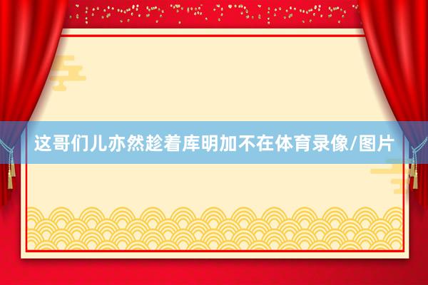 这哥们儿亦然趁着库明加不在体育录像/图片