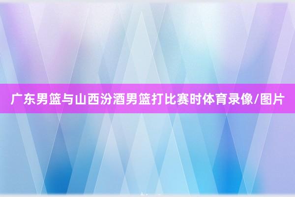广东男篮与山西汾酒男篮打比赛时体育录像/图片