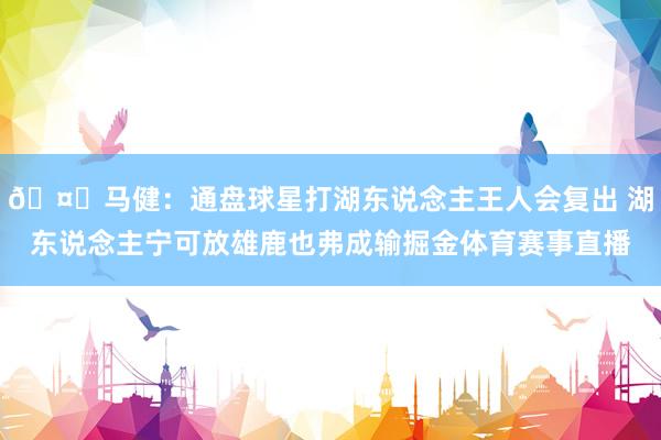 🤔马健：通盘球星打湖东说念主王人会复出 湖东说念主宁可放雄鹿也弗成输掘金体育赛事直播