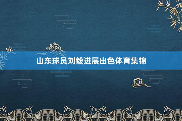 山东球员刘毅进展出色体育集锦