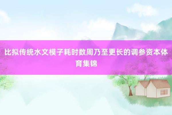 比拟传统水文模子耗时数周乃至更长的调参资本体育集锦