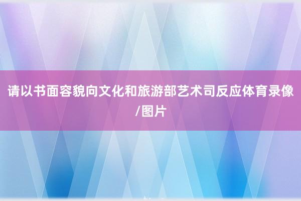 请以书面容貌向文化和旅游部艺术司反应体育录像/图片