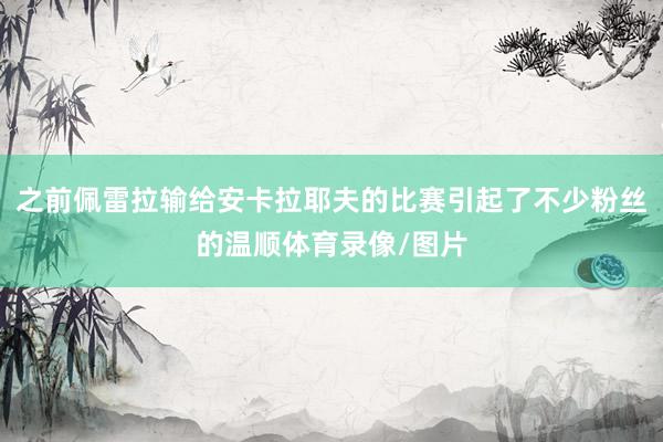 之前佩雷拉输给安卡拉耶夫的比赛引起了不少粉丝的温顺体育录像/图片
