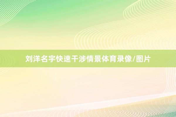 刘洋名宇快速干涉情景体育录像/图片