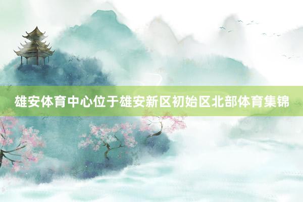 雄安体育中心位于雄安新区初始区北部体育集锦