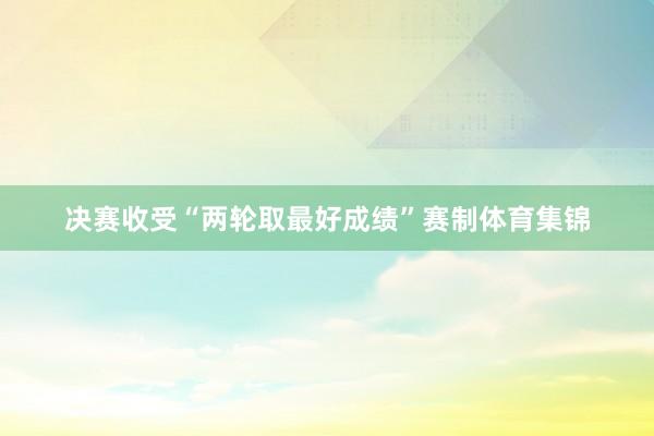 决赛收受“两轮取最好成绩”赛制体育集锦