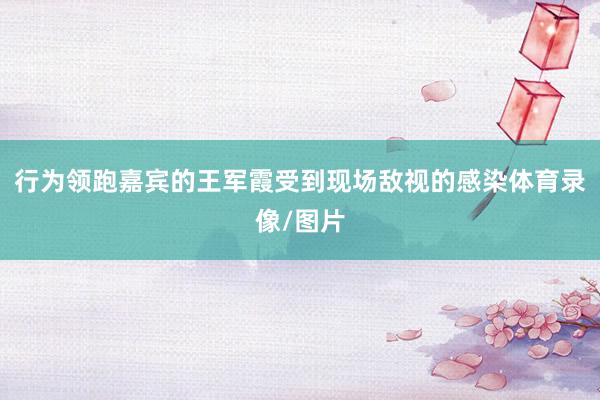 行为领跑嘉宾的王军霞受到现场敌视的感染体育录像/图片