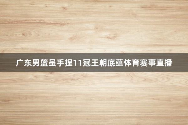 广东男篮虽手捏11冠王朝底蕴体育赛事直播